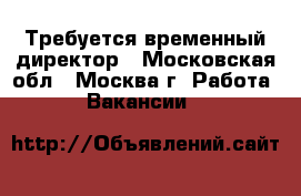 Требуется временный директор - Московская обл., Москва г. Работа » Вакансии   